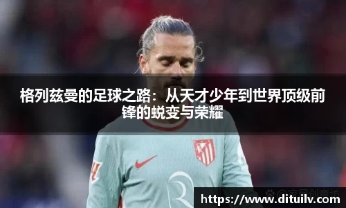 格列兹曼的足球之路：从天才少年到世界顶级前锋的蜕变与荣耀