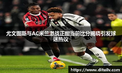 尤文图斯与AC米兰激战正酣当前比分揭晓引发球迷热议
