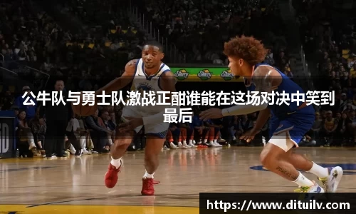 公牛队与勇士队激战正酣谁能在这场对决中笑到最后