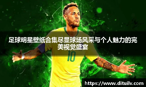 足球明星壁纸合集尽显球场风采与个人魅力的完美视觉盛宴