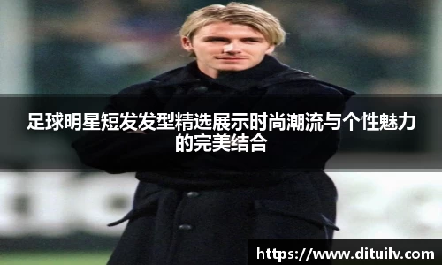 足球明星短发发型精选展示时尚潮流与个性魅力的完美结合