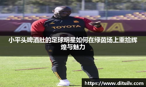 小平头啤酒肚的足球明星如何在绿茵场上重拾辉煌与魅力
